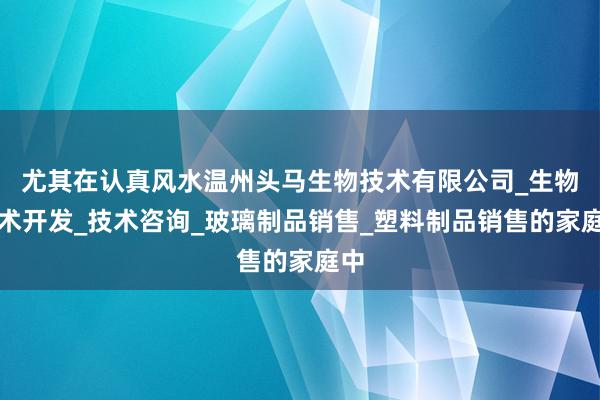尤其在认真风水温州头马生物技术有限公司_生物技术开发_技术咨询_玻璃制品销售_塑料制品销售的家庭中