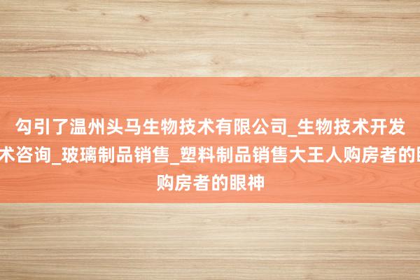 勾引了温州头马生物技术有限公司_生物技术开发_技术咨询_玻璃制品销售_塑料制品销售大王人购房者的眼神