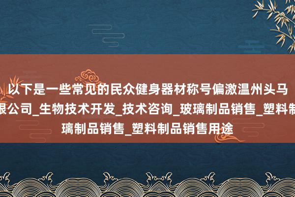 以下是一些常见的民众健身器材称号偏激温州头马生物技术有限公司_生物技术开发_技术咨询_玻璃制品销售_塑料制品销售用途