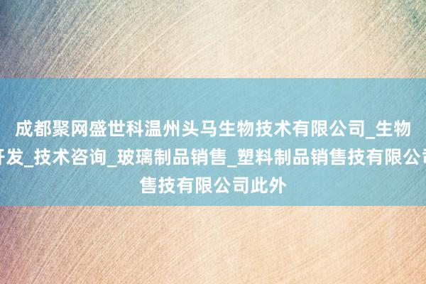 成都聚网盛世科温州头马生物技术有限公司_生物技术开发_技术咨询_玻璃制品销售_塑料制品销售技有限公司此外