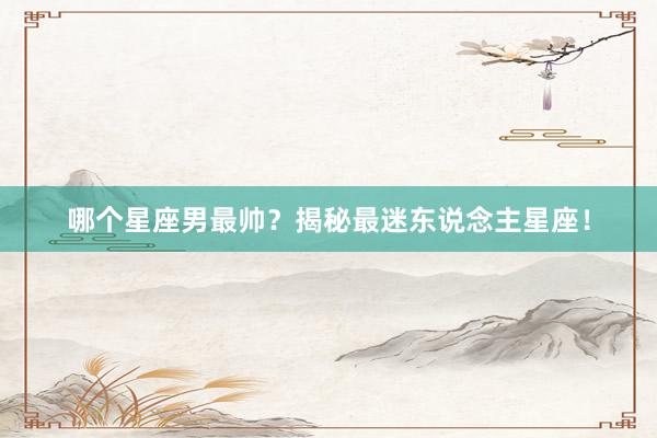 哪个星座男最帅？揭秘最迷东说念主星座！