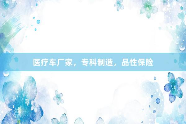医疗车厂家，专科制造，品性保险